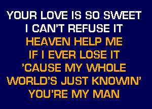 YOUR LOVE IS SO SWEET
I CAN'T REFUSE IT
HEAVEN HELP ME
IF I EVER LOSE IT

'CAUSE MY WHOLE

WORLD'S JUST KNOUVIN'

YOU'RE MY MAN