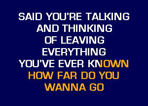 SAID YOU'RE TALKING
AND THINKING
OF LEAVING
EVERYTHING
YOU'VE EVER KNOWN
HOW FAR DO YOU
WANNA GO