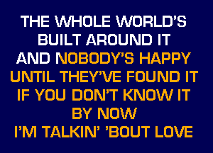 THE WHOLE WORLD'S
BUILT AROUND IT
AND NOBODY'S HAPPY
UNTIL THEY'VE FOUND IT
IF YOU DON'T KNOW IT
BY NOW
I'M TALKIN' 'BOUT LOVE