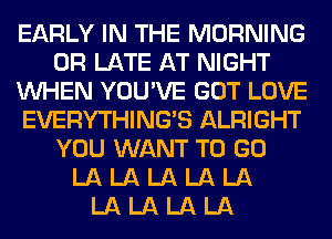 EARLY IN THE MORNING
0R LATE AT NIGHT
WHEN YOU'VE GOT LOVE
EVERYTHINGB ALRIGHT
YOU WANT TO GO
LA LA LA LA LA
LA LA LA LA