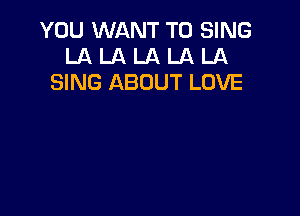 YOU WANT TO SING
LA LA LA LA LA
SING ABOUT LOVE