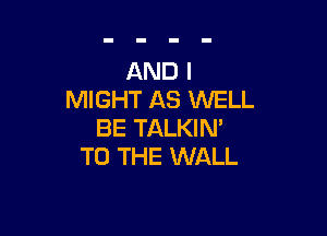 AND I
MIGHT AS WELL

BE TALKIN'
TO THE WALL