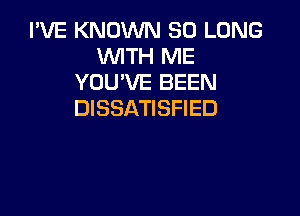 I'VE KNOWN SO LONG
WITH ME
YOU'VE BEEN
DISSATISFIED