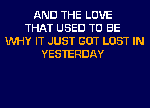 AND THE LOVE
THAT USED TO BE
WHY IT JUST GOT LOST IN
YESTERDAY