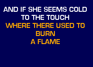 AND IF SHE SEEMS COLD
TO THE TOUCH
WHERE THERE USED TO
BURN
A FLAME