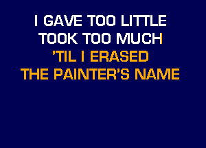 I GAVE T00 LITI'LE
TOOK TOO MUCH
'TIL I ERASED
THE PAINTER'S NAME