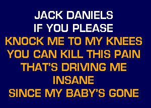 JACK DANIELS
IF YOU PLEASE
KNOCK ME TO MY KNEES
YOU CAN KILL THIS PAIN
THAT'S DRIVING ME
INSANE
SINCE MY BABY'S GONE