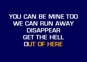 YOU CAN BE MINE TOD
WE CAN RUN AWAY
DISAPPEAR
GET THE HELL
OUT OF HERE