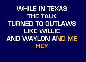 WHILE IN TEXAS
THE TALK
TURNED T0 OUTLAWS
LIKE WILLIE
AND WAYLON AND ME
HEY