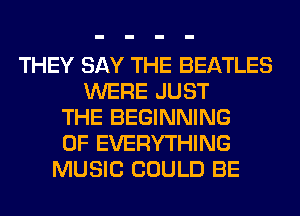 THEY SAY THE BEATLES
WERE JUST
THE BEGINNING
OF EVERYTHING
MUSIC COULD BE