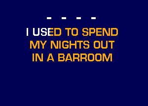 I USED TO SPEND
MY NIGHTS OUT

IN A BARRODM