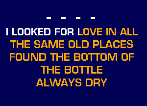 l LOOKED FOR LOVE IN ALL
THE SAME OLD PLACES
FOUND THE BOTTOM OF

THE BOTTLE
ALWAYS DRY