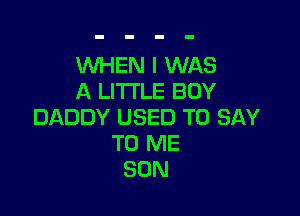 WHEN I WAS
A LITTLE BUY

DADDY USED TO SAY
TO ME
SON