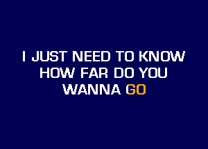 I JUST NEED TO KNOW
HOW FAR DO YOU

WANNA GU