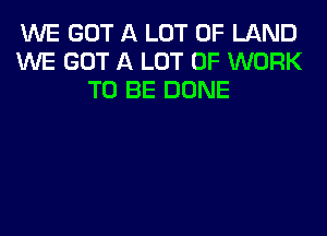 WE GOT A LOT OF LAND
WE GOT A LOT OF WORK
TO BE DONE