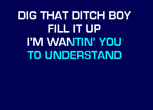 DIG THAT DITCH BOY
FILL IT UP
I'M WANTIM YOU

TO UNDERSTAND