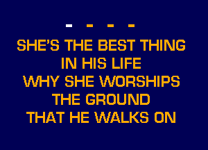 SHE'S THE BEST THING
IN HIS LIFE
WHY SHE WORSHIPS
THE GROUND
THAT HE WALKS 0N