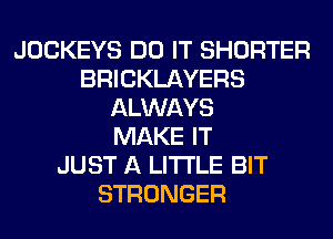 JOCKEYS DO IT SHORTER
BRICKLAYERS
ALWAYS
MAKE IT
JUST A LITTLE BIT
STRONGER