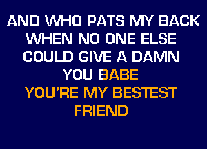 AND WHO PATS MY BACK
WHEN NO ONE ELSE
COULD GIVE A DAMN

YOU BABE
YOU'RE MY BESTEST
FRIEND