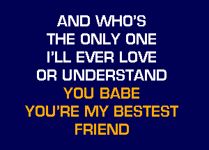 AND WHO'S
THE ONLY ONE
I'LL EVER LOVE

0R UNDERSTAND
YOU BABE
YOU'RE MY BESTEST
FRIEND