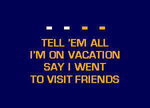 TELL 'EM ALL

I'M ON VACATION
SAY I WENT

TO VISIT FRIENDS