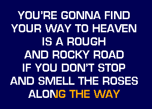 YOU'RE GONNA FIND
YOUR WAY TO HEAVEN
IS A ROUGH
AND ROCKY ROAD
IF YOU DON'T STOP
AND SMELL THE ROSES
ALONG THE WAY