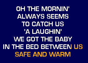 0H THE MORNIM
ALWAYS SEEMS
T0 CATCH US
'A LAUGHIN'
WE GOT THE BABY
IN THE BED BETWEEN US
SAFE AND WARM