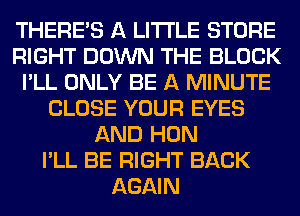 THERE'S A LITTLE STORE
RIGHT DOWN THE BLOCK
I'LL ONLY BE A MINUTE
CLOSE YOUR EYES
AND HON
I'LL BE RIGHT BACK
AGAIN