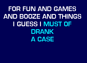 FOR FUN AND GAMES
AND BOOZE AND THINGS
I GUESS I MUST 0F
DRANK
A CASE