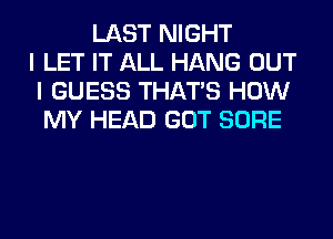 LAST NIGHT
I LET IT ALL HANG OUT
I GUESS THAT'S HOW
MY HEAD GOT SURE