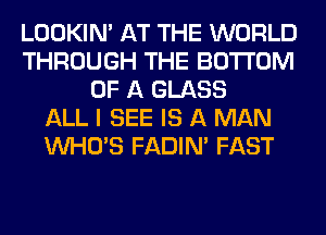 LOOKIN' AT THE WORLD
THROUGH THE BOTTOM
OF A GLASS
ALL I SEE IS A MAN
WHO'S FADIN' FAST
