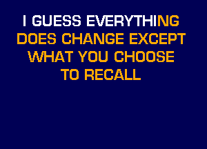 I GUESS EVERYTHING
DOES CHANGE EXCEPT
WHAT YOU CHOOSE
T0 RECALL
