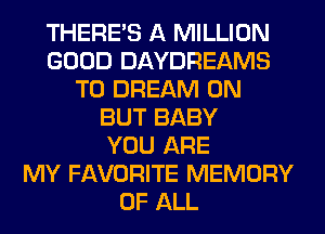 THERE'S A MILLION
GOOD DAYDREAMS
T0 DREAM 0N
BUT BABY
YOU ARE
MY FAVORITE MEMORY
OF ALL