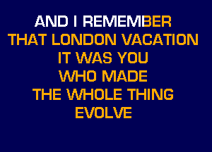 AND I REMEMBER
THAT LONDON VACATION
IT WAS YOU
WHO MADE
THE WHOLE THING
EVOLVE