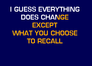 I GUESS EVERYTHING
DOES CHANGE
EXCEPT
WHAT YOU CHOOSE
T0 RECALL