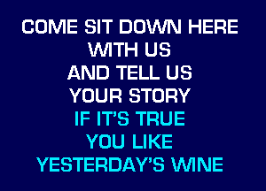 COME SIT DOWN HERE
WITH US
AND TELL US
YOUR STORY
IF ITS TRUE
YOU LIKE
YESTERDAY'S WINE