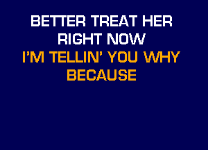 BETTER TREAT HER
RIGHT NOW
I'M TELLIN' YOU WHY
BECAUSE