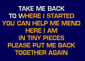 TAKE ME BACK
TO WHERE I STARTED
YOU CAN HELP ME MEND
HERE I AM
IN TINY PIECES
PLEASE PUT ME BACK
TOGETHER AGAIN
