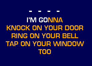 I'M GONNA
KNOCK ON YOUR DOOR
RING ON YOUR BELL
TAP ON YOUR WINDOW
T00