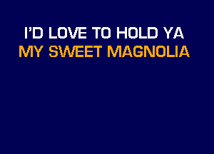 I'D LOVE TO HOLD YA
MY SWEET MAGNOLIA