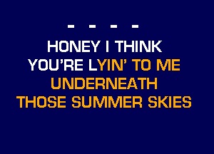 HONEY I THINK
YOU'RE LYIN' TO ME
UNDERNEATH
THOSE SUMMER SKIES