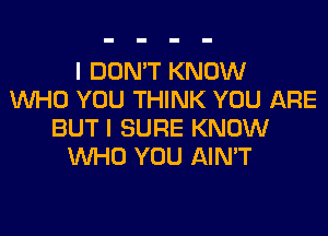 I DON'T KNOW
WHO YOU THINK YOU ARE
BUT I SURE KNOW
WHO YOU AIN'T