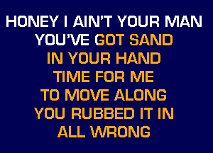 HONEY I AIN'T YOUR MAN
YOU'VE GOT SAND
IN YOUR HAND
TIME FOR ME
TO MOVE ALONG
YOU RUBBED IT IN
ALL WRONG