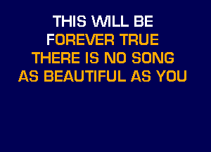 THIS WILL BE
FOREVER TRUE
THERE IS NO SONG
AS BEAUTIFUL AS YOU