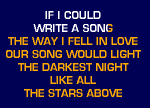 IF I COULD
WRITE A SONG
THE WAY I FELL IN LOVE
OUR SONG WOULD LIGHT
THE DARKEST NIGHT
LIKE ALL
THE STARS ABOVE