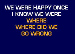 WE WERE HAPPY ONCE
I KNOW WE WERE
WHERE
WHERE DID WE
GO WRONG