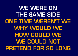 WE WERE ON
THE SAME SIDE
ONE TIME WEREN'T WE
WHY WOULD WE
HOW COULD WE
WE COULD NOT
PRETEND FOR SO LONG