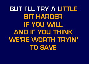 BUT I'LL TRY A LITTLE
BIT HARDER
IF YOU WILL
AND IF YOU THINK
WERE WORTH TRYIN'
TO SAVE