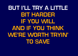 BUT I'LL TRY A LITTLE
BIT HARDER
IF YOU WILL
AND IF YOU THINK
WERE WORTH TRYIN'
TO SAVE