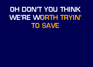 0H DON'T YOU THINK
XNE'RE WORTH TRYIN'
TO SAVE